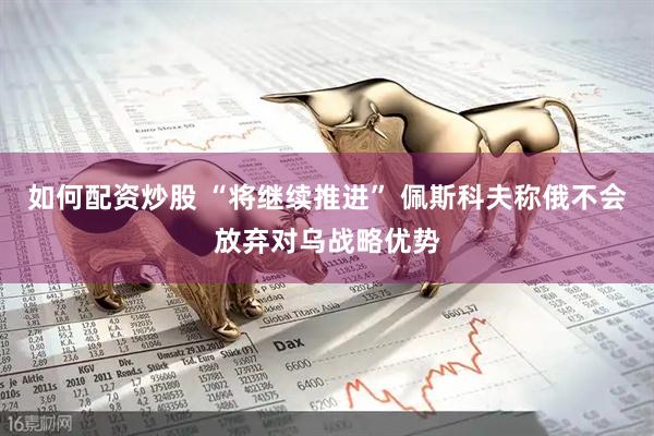 如何配资炒股 “将继续推进” 佩斯科夫称俄不会放弃对乌战略优势