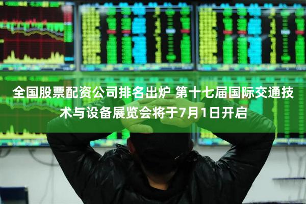 全国股票配资公司排名出炉 第十七届国际交通技术与设备展览会将于7月1日开启