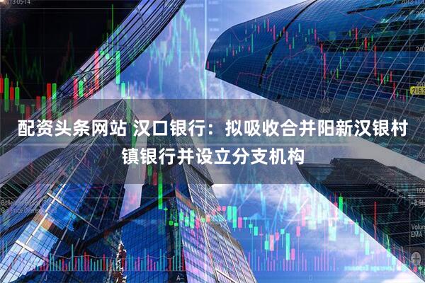配资头条网站 汉口银行：拟吸收合并阳新汉银村镇银行并设立分支机构