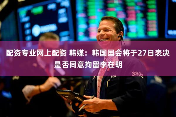 配资专业网上配资 韩媒：韩国国会将于27日表决是否同意拘留李在明