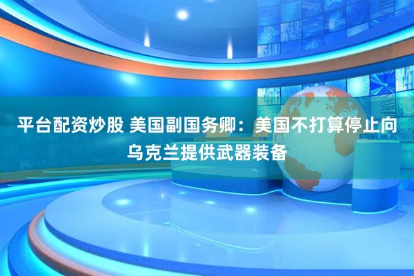 平台配资炒股 美国副国务卿：美国不打算停止向乌克兰提供武器装备