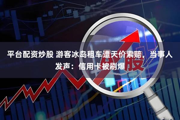 平台配资炒股 游客冰岛租车遭天价索赔，当事人发声：信用卡被刷爆
