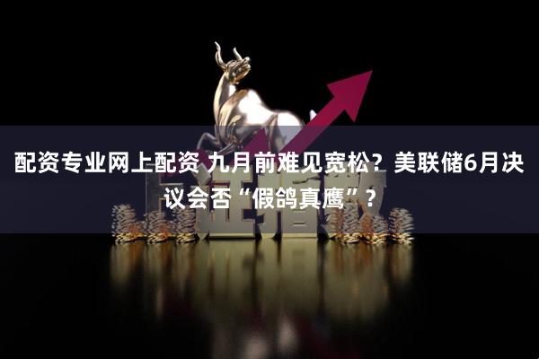 配资专业网上配资 九月前难见宽松？美联储6月决议会否“假鸽真鹰”？