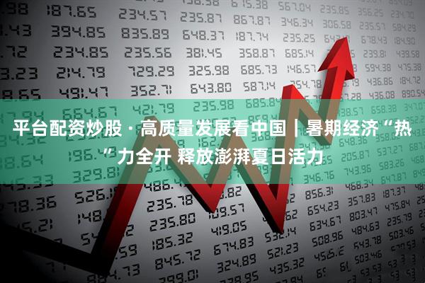 平台配资炒股 · 高质量发展看中国｜暑期经济“热”力全开 释放澎湃夏日活力