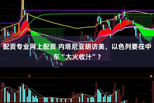 配资专业网上配资 内塔尼亚胡访美，以色列要在中东“大火收汁”？