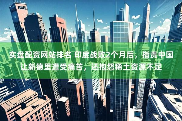实盘配资网站排名 印度战败2个月后，指责中国让新德里遭受痛苦，还抱怨稀土资源不足