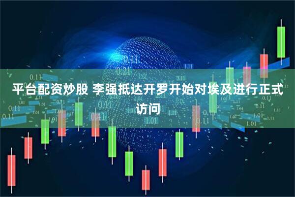 平台配资炒股 李强抵达开罗开始对埃及进行正式访问