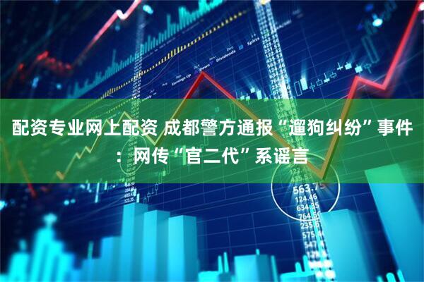 配资专业网上配资 成都警方通报“遛狗纠纷”事件：网传“官二代”系谣言