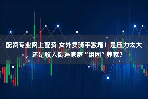 配资专业网上配资 女外卖骑手激增！是压力太大，还是收入倒逼家庭“组团”养家？