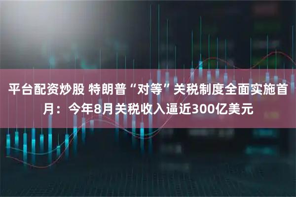 平台配资炒股 特朗普“对等”关税制度全面实施首月：今年8月关税收入逼近300亿美元