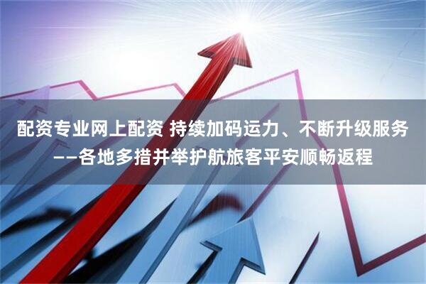 配资专业网上配资 持续加码运力、不断升级服务——各地多措并举护航旅客平安顺畅返程