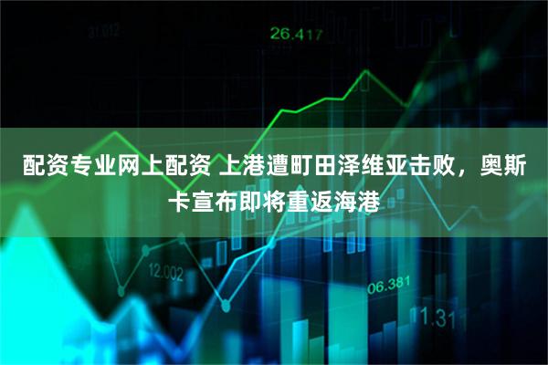 配资专业网上配资 上港遭町田泽维亚击败，奥斯卡宣布即将重返海港