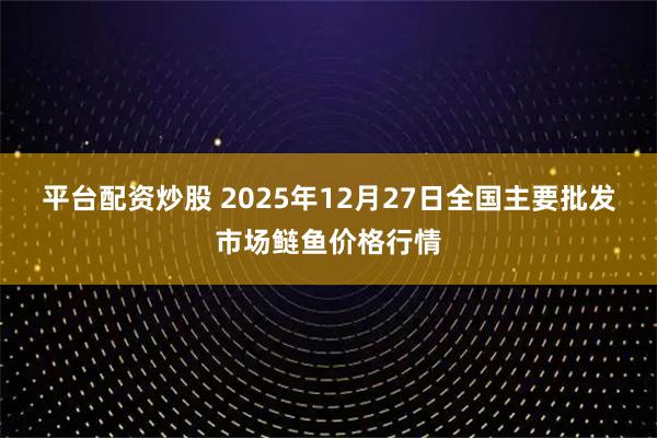 平台配资炒股 2025年12月27日全国主要批发市场鲢鱼价格行情