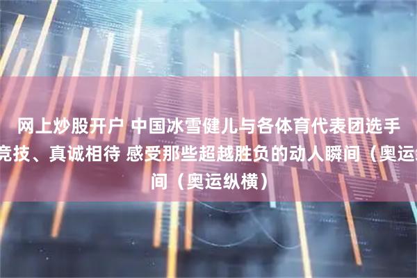 网上炒股开户 中国冰雪健儿与各体育代表团选手同场竞技、真诚相待 感受那些超越胜负的动人瞬间（奥运纵横）
