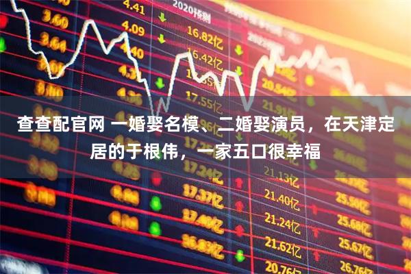 查查配官网 一婚娶名模、二婚娶演员,在天津定居的于根伟,一家五口很幸福