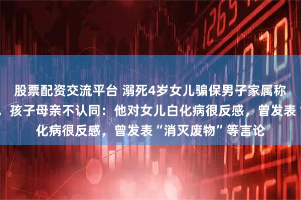 股票配资交流平台 溺死4岁女儿骗保男子家属称其作案时精神异常，孩子母亲不认同：他对女儿白化病很反感，曾发表“消灭废物”等言论