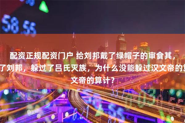 配资正规配资门户 给刘邦戴了绿帽子的审食其，熬死了刘邦，躲过了吕氏灭族，为什么没能躲过汉文帝的算计？
