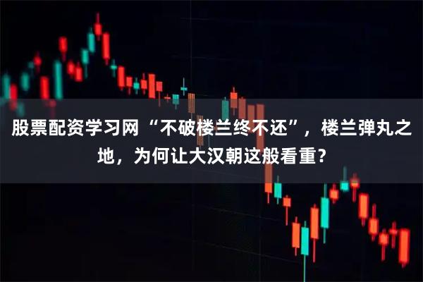 股票配资学习网 “不破楼兰终不还”，楼兰弹丸之地，为何让大汉朝这般看重？