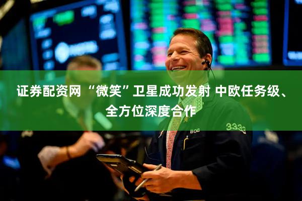 证券配资网 “微笑”卫星成功发射 中欧任务级、全方位深度合作