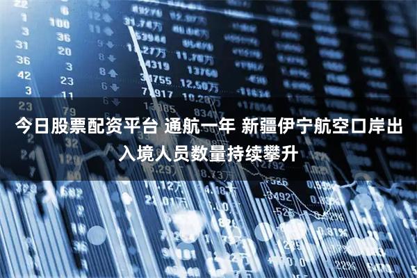 今日股票配资平台 通航一年 新疆伊宁航空口岸出入境人员数量持续攀升