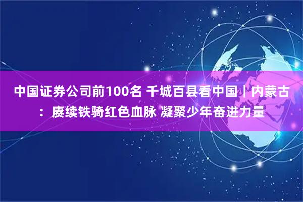 中国证券公司前100名 千城百县看中国｜内蒙古：赓续铁骑红色血脉 凝聚少年奋进力量