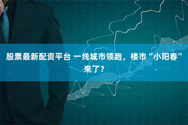 股票最新配资平台 一线城市领跑，楼市“小阳春”来了？
