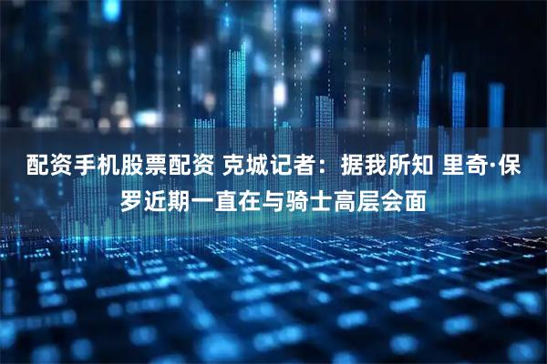 配资手机股票配资 克城记者：据我所知 里奇·保罗近期一直在与骑士高层会面