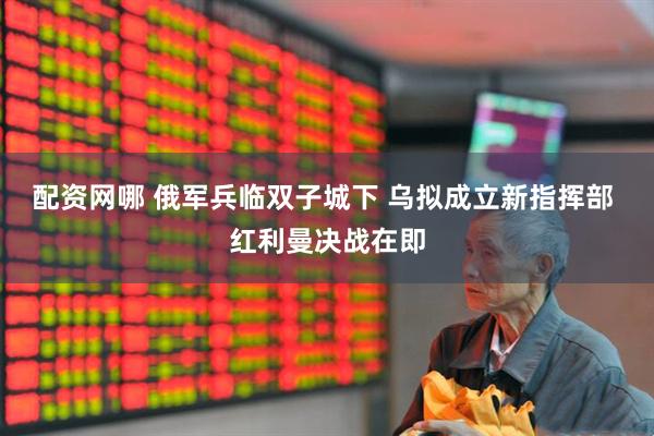 配资网哪 俄军兵临双子城下 乌拟成立新指挥部 红利曼决战在即