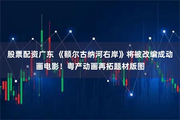 股票配资广东 《额尔古纳河右岸》将被改编成动画电影！粤产动画再拓题材版图