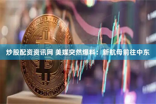 炒股配资资讯网 美媒突然爆料：新航母前往中东