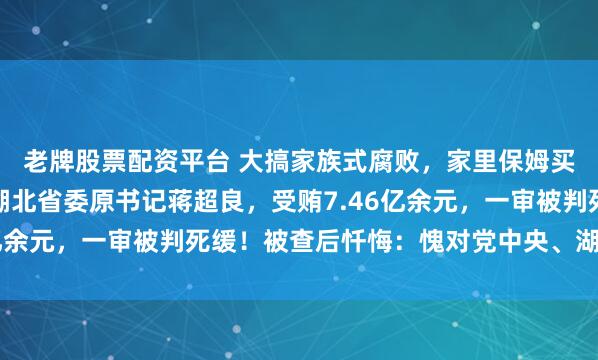 老牌股票配资平台 大搞家族式腐败，家里保姆买房他都找商人掏钱！湖北省委原书记蒋超良，受贿7.46亿余元，一审被判死缓！被查后忏悔：愧对党中央、湖北人民