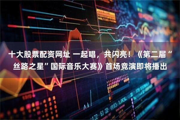 十大股票配资网址 一起唱，共闪亮！《第二届“丝路之星”国际音乐大赛》首场竞演即将播出
