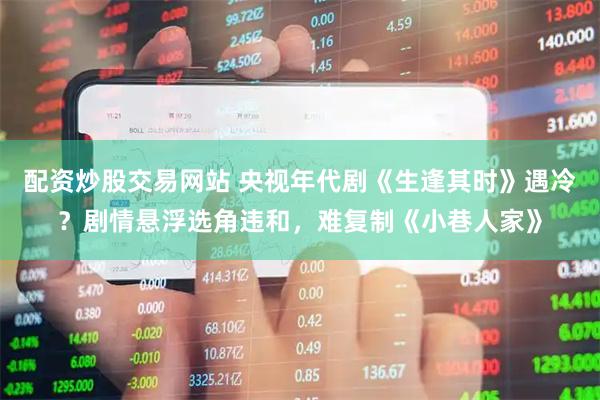 配资炒股交易网站 央视年代剧《生逢其时》遇冷？剧情悬浮选角违和，难复制《小巷人家》