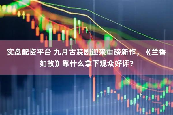 实盘配资平台 九月古装剧迎来重磅新作，《兰香如故》靠什么拿下观众好评？