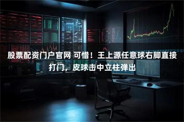 股票配资门户官网 可惜！王上源任意球右脚直接打门，皮球击中立柱弹出